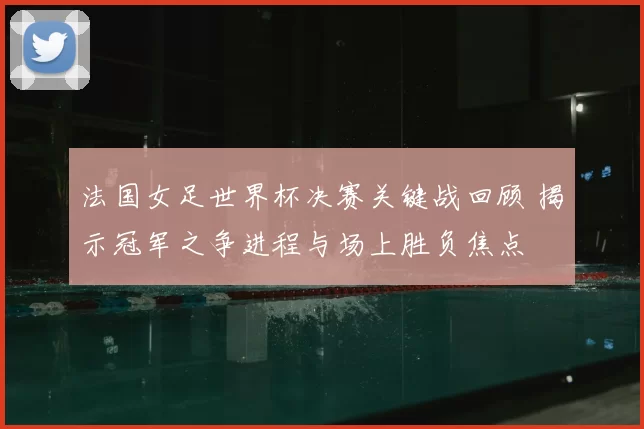 法国女足世界杯决赛关键战回顾 揭示冠军之争进程与场上胜负焦点