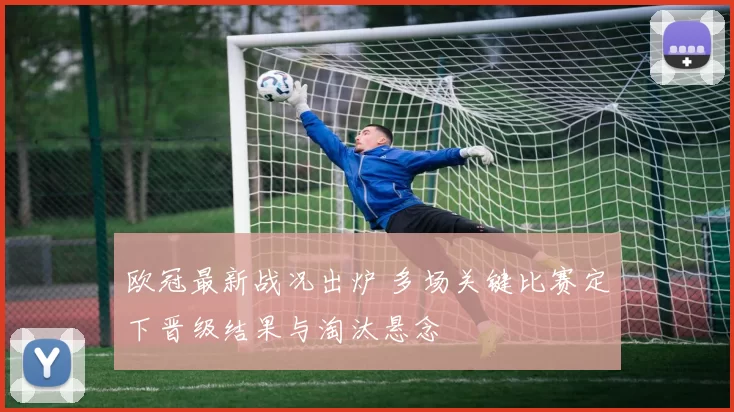 欧冠最新战况出炉 多场关键比赛定下晋级结果与淘汰悬念