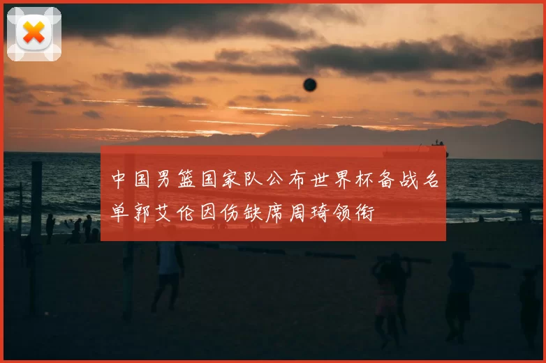 中国男篮国家队公布世界杯备战名单郭艾伦因伤缺席周琦领衔