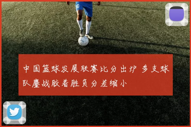 中国篮球发展联赛比分出炉 多支球队鏖战胶着胜负分差缩小