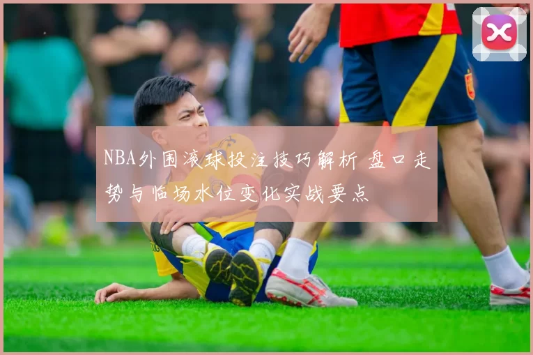 NBA外围滚球投注技巧解析 盘口走势与临场水位变化实战要点