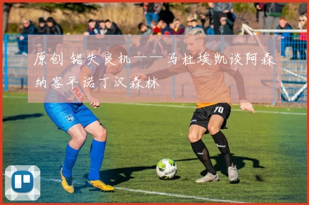 原创 错失良机——马杜埃凯谈阿森纳客平诺丁汉森林