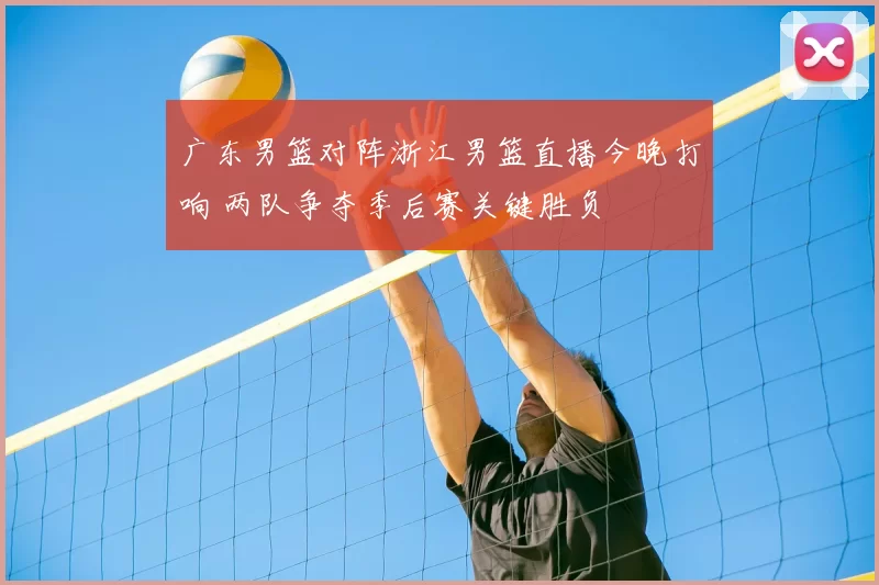 广东男篮对阵浙江男篮直播今晚打响 两队争夺季后赛关键胜负