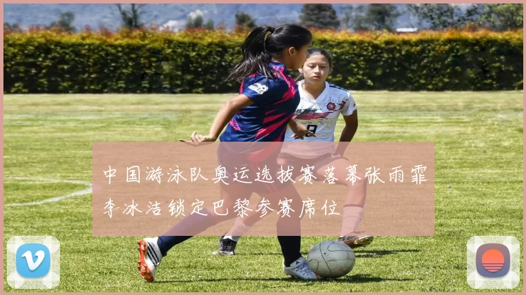 中国游泳队奥运选拔赛落幕张雨霏李冰洁锁定巴黎参赛席位