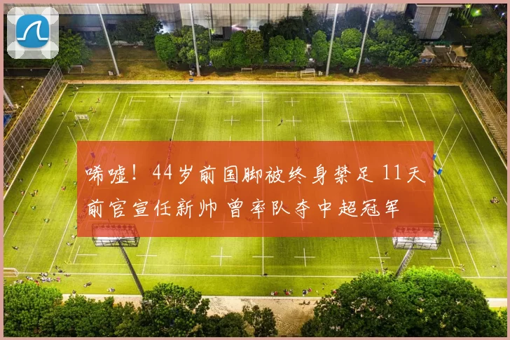唏嘘！44岁前国脚被终身禁足 11天前官宣任新帅 曾率队夺中超冠军