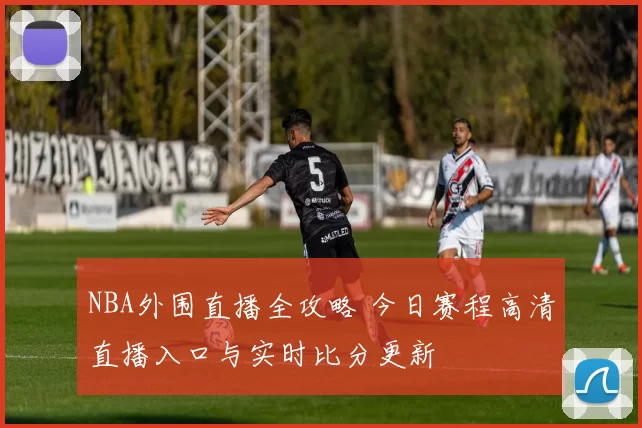 NBA外围直播全攻略 今日赛程高清直播入口与实时比分更新