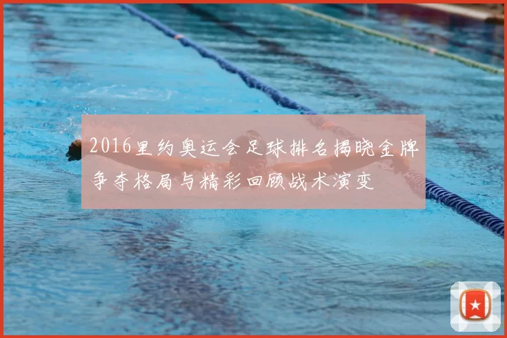 2016里约奥运会足球排名揭晓金牌争夺格局与精彩回顾战术演变