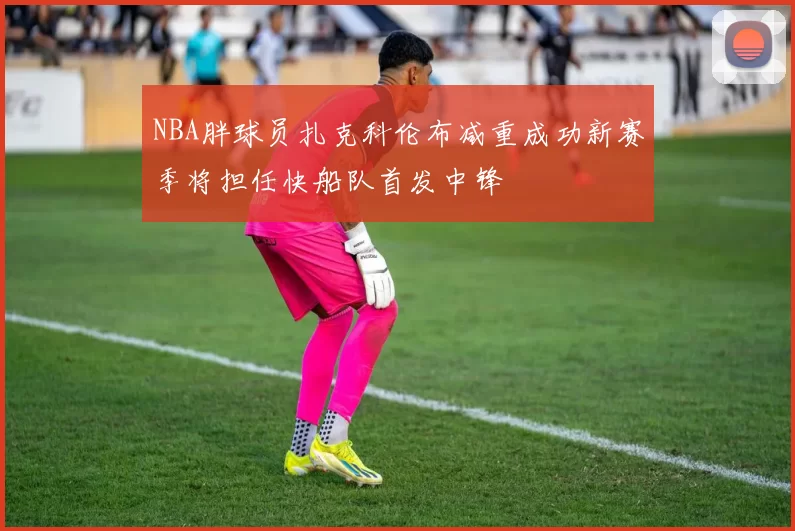 NBA胖球员扎克科伦布减重成功新赛季将担任快船队首发中锋
