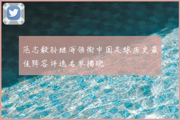 范志毅孙继海领衔中国足球历史最佳阵容评选名单揭晓