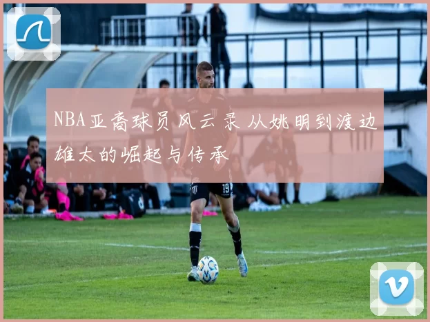 NBA亚裔球员风云录 从姚明到渡边雄太的崛起与传承