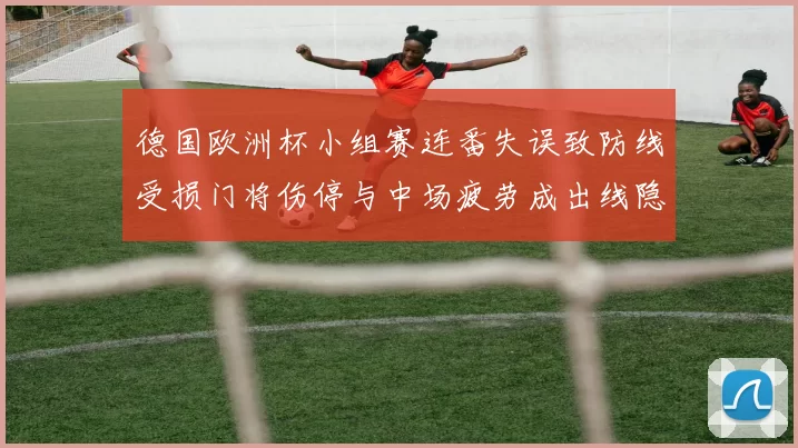 德国欧洲杯小组赛连番失误致防线受损门将伤停与中场疲劳成出线隐忧