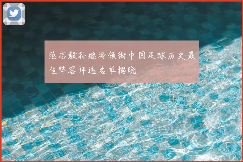 范志毅孙继海领衔中国足球历史最佳阵容评选名单揭晓