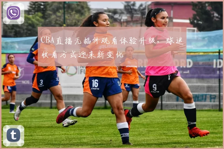 CBA直播无插件观看体验升级，球迷收看方式迎来新变化