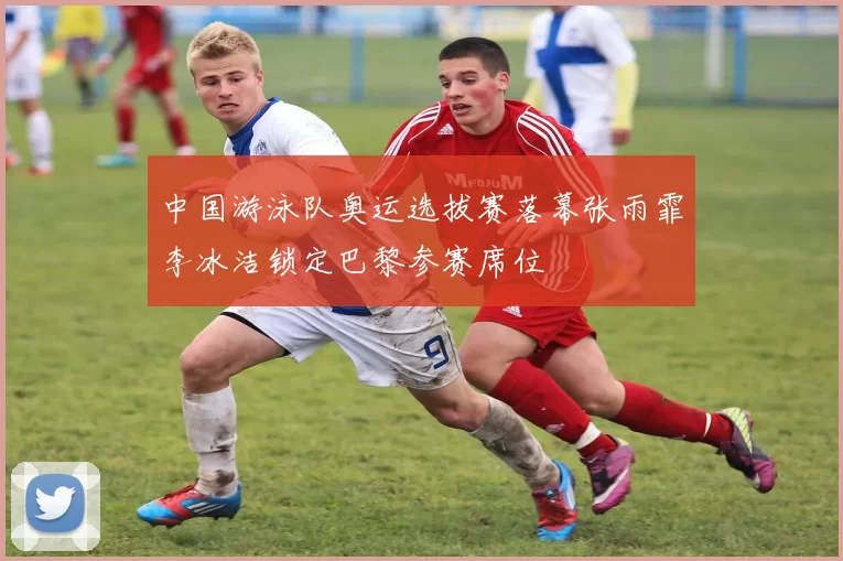 中国游泳队奥运选拔赛落幕张雨霏李冰洁锁定巴黎参赛席位