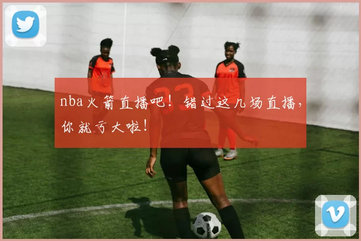 nba火箭直播吧！错过这几场直播，你就亏大啦！