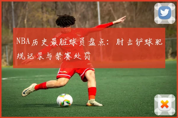 NBA历史最脏球员盘点：肘击铲球犯规记录与禁赛处罚
