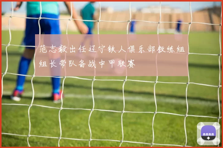 范志毅出任辽宁铁人俱乐部教练组组长带队备战中甲联赛