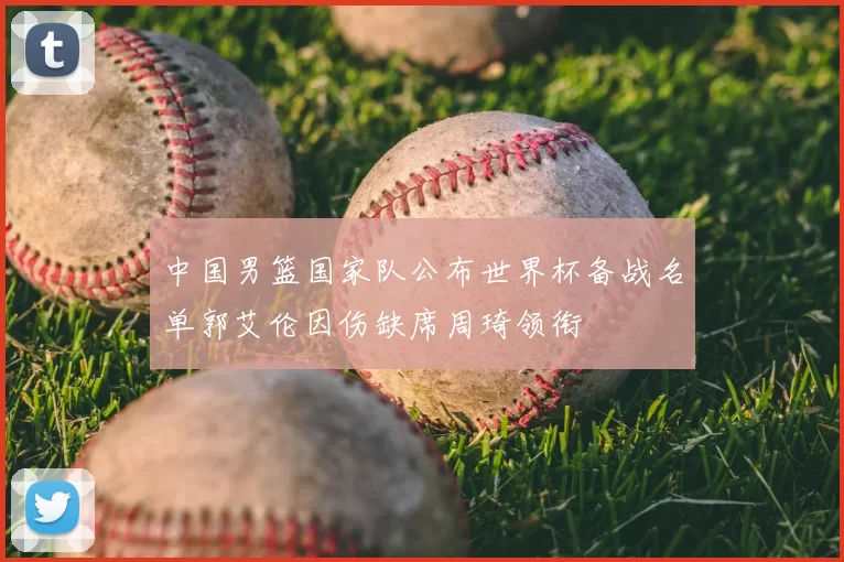 中国男篮国家队公布世界杯备战名单郭艾伦因伤缺席周琦领衔