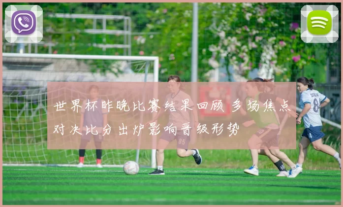 世界杯昨晚比赛结果回顾 多场焦点对决比分出炉影响晋级形势