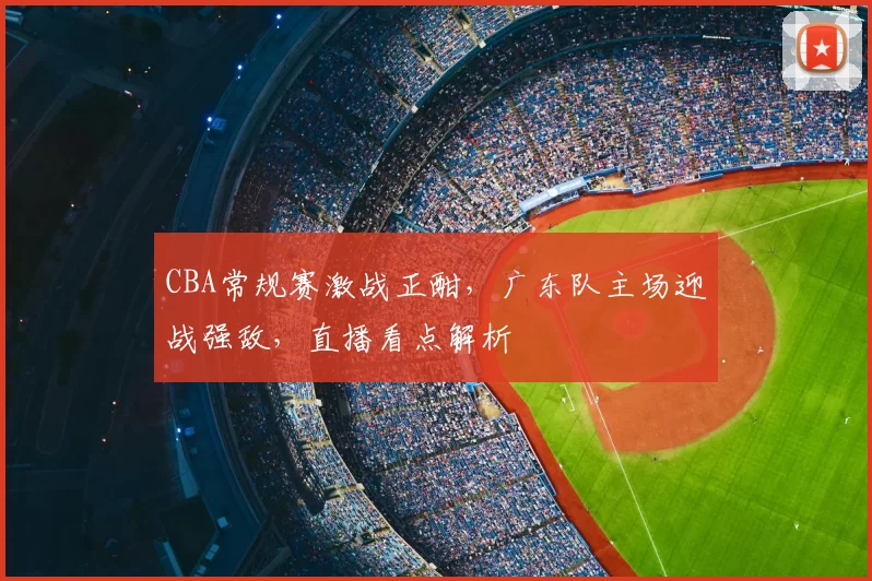 CBA常规赛激战正酣，广东队主场迎战强敌，直播看点解析