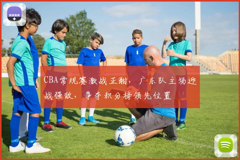 CBA常规赛激战正酣，广东队主场迎战强敌，争夺积分榜领先位置