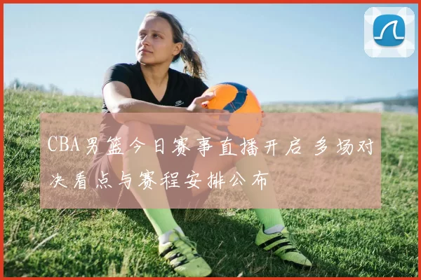 CBA男篮今日赛事直播开启 多场对决看点与赛程安排公布