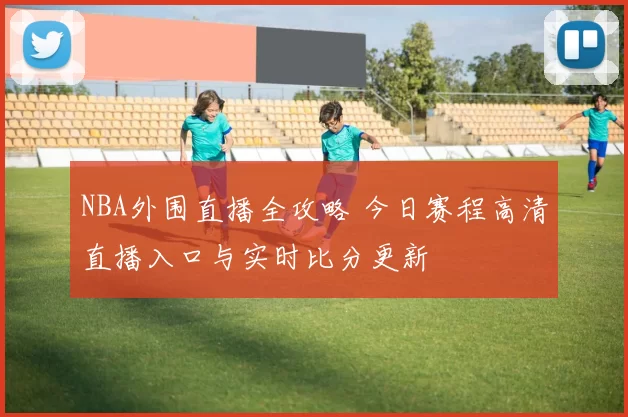 NBA外围直播全攻略 今日赛程高清直播入口与实时比分更新