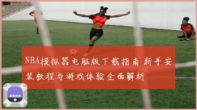 NBA模拟器电脑版下载指南 新手安装教程与游戏体验全面解析