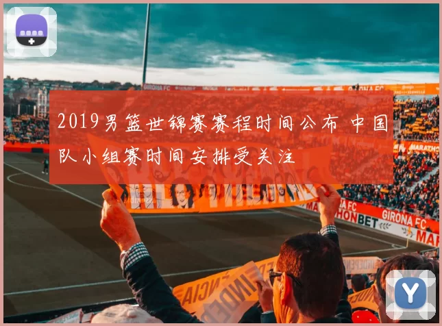 2019男篮世锦赛赛程时间公布 中国队小组赛时间安排受关注