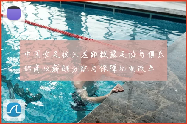 中国女足收入差距披露足协与俱乐部商议薪酬分配与保障机制改革