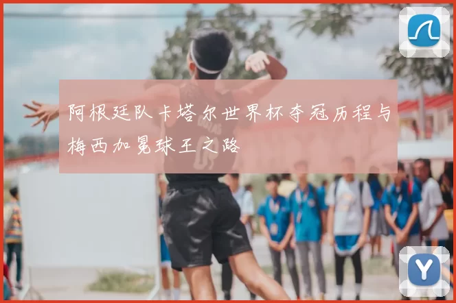 阿根廷队卡塔尔世界杯夺冠历程与梅西加冕球王之路