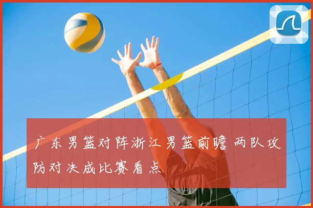 广东男篮对阵浙江男篮前瞻 两队攻防对决成比赛看点