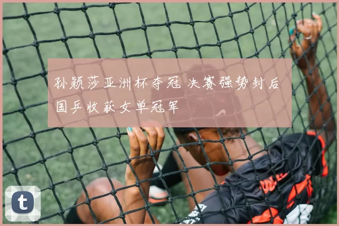孙颖莎亚洲杯夺冠 决赛强势封后 国乒收获女单冠军