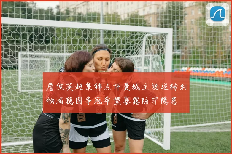 詹俊英超集锦点评曼城主场逆转利物浦稳固争冠希望暴露防守隐患