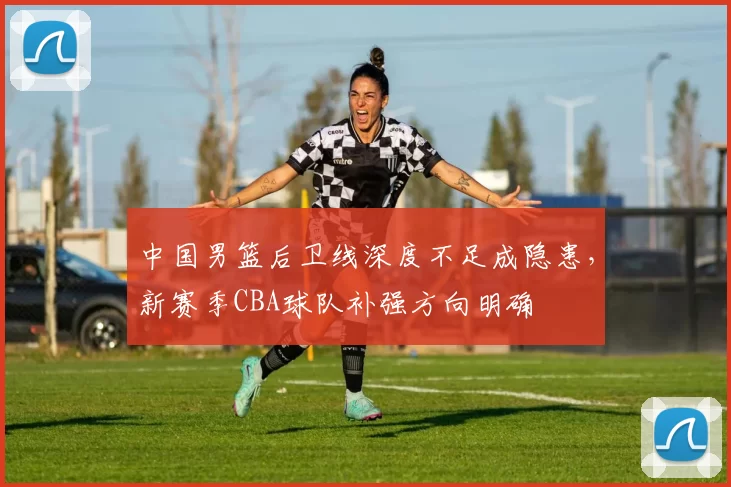 中国男篮后卫线深度不足成隐患,新赛季CBA球队补强方向明确