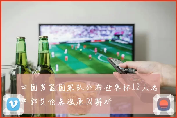 中国男篮国家队公布世界杯12人名单郭艾伦落选原因解析