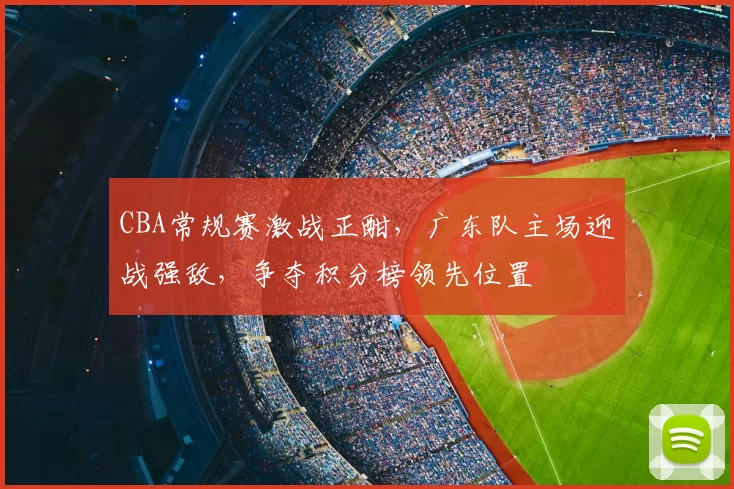 CBA常规赛激战正酣，广东队主场迎战强敌，争夺积分榜领先位置