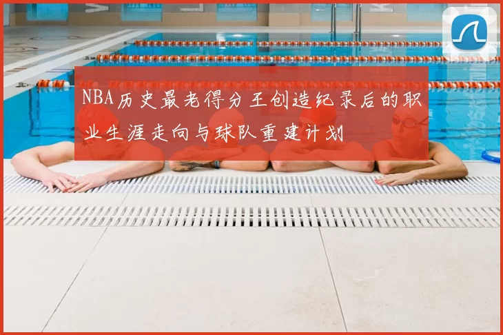 NBA历史最老得分王创造纪录后的职业生涯走向与球队重建计划