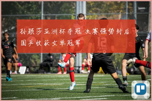 孙颖莎亚洲杯夺冠 决赛强势封后 国乒收获女单冠军