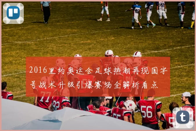 2016里约奥运会足球热潮再现国字号战术升级引爆赛场全解析看点