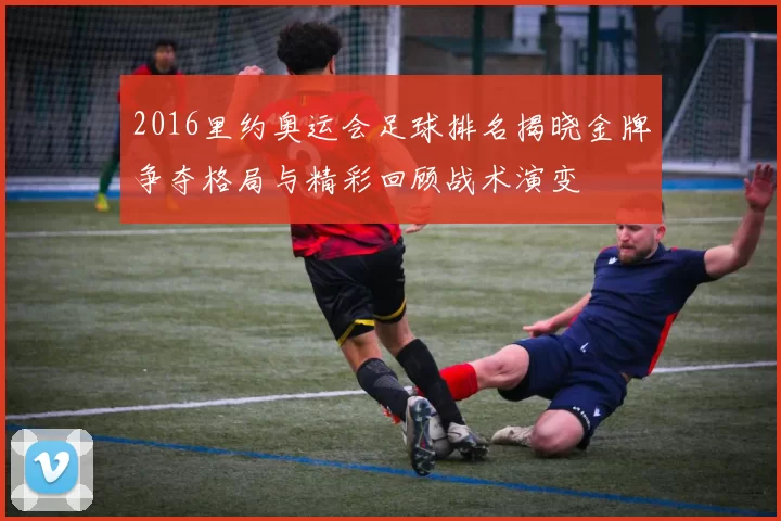 2016里约奥运会足球排名揭晓金牌争夺格局与精彩回顾战术演变