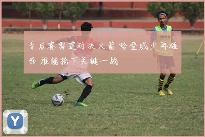 季后赛雷霆对决火箭 哈登威少再碰面 谁能抢下关键一战