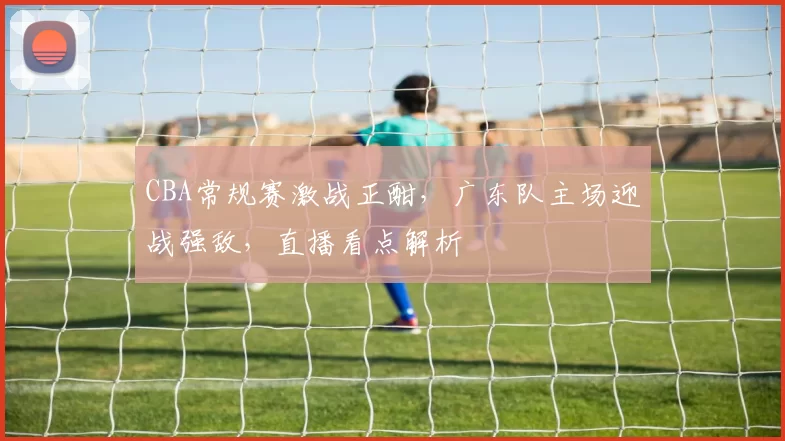 CBA常规赛激战正酣,广东队主场迎战强敌,直播看点解析