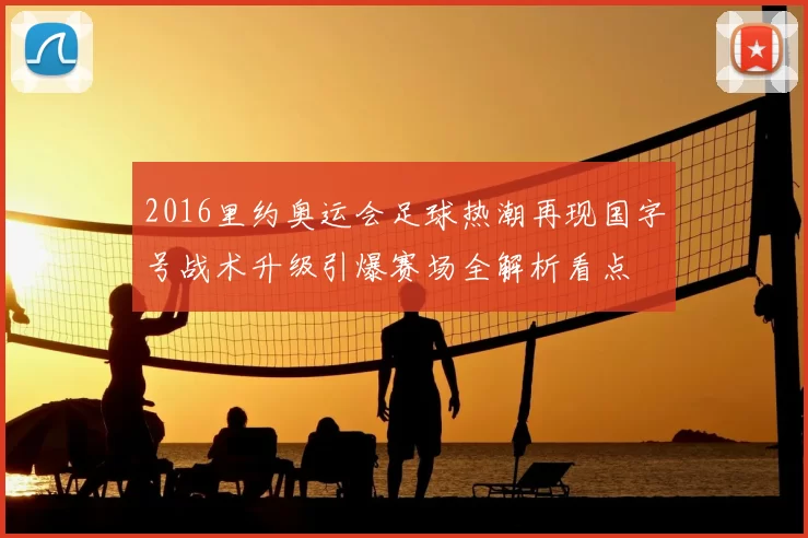 2016里约奥运会足球热潮再现国字号战术升级引爆赛场全解析看点