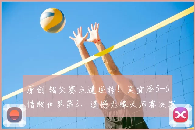 原创 错失赛点遭逆转！吴宜泽5-6惜败世界第2，遗憾无缘大师赛决赛