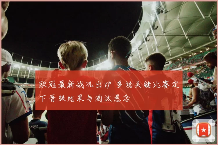 欧冠最新战况出炉 多场关键比赛定下晋级结果与淘汰悬念