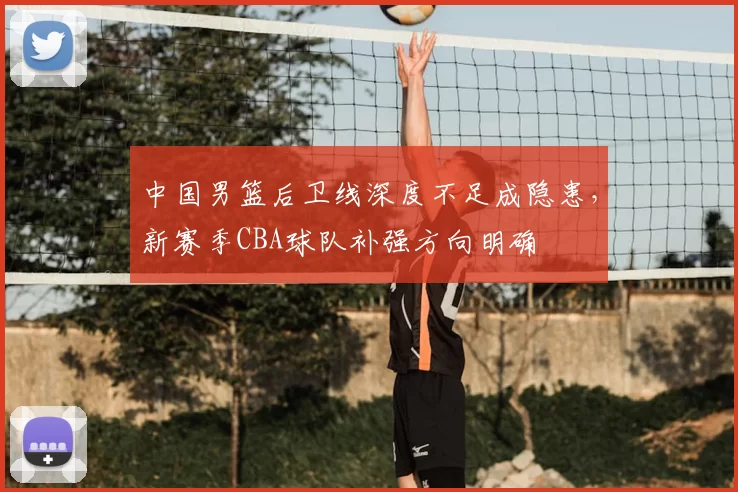 中国男篮后卫线深度不足成隐患，新赛季CBA球队补强方向明确