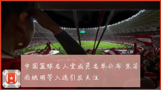 中国篮球名人堂成员名单公布 朱芳雨姚明等入选引发关注