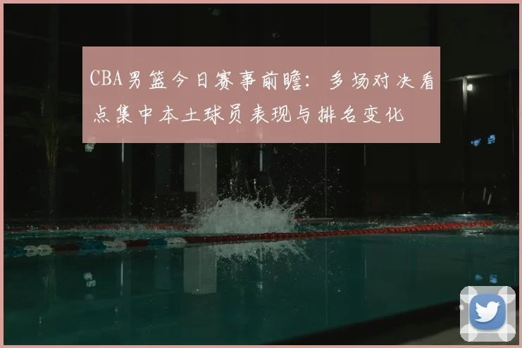 CBA男篮今日赛事前瞻：多场对决看点集中本土球员表现与排名变化