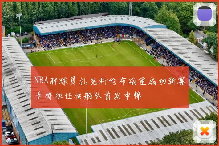 NBA胖球员扎克科伦布减重成功新赛季将担任快船队首发中锋